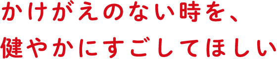 かけがえのない時を、健やかにすごしてほしい